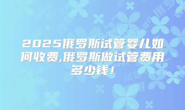 2025俄罗斯试管婴儿如何收费,俄罗斯做试管费用多少钱!