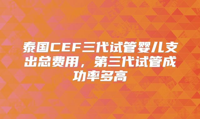 泰国CEF三代试管婴儿支出总费用，第三代试管成功率多高