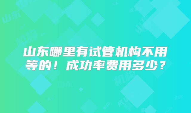 山东哪里有试管机构不用等的!成功率费用多少?