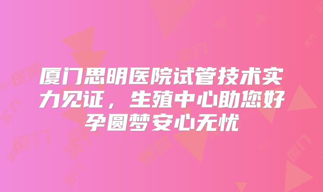 厦门思明医院试管技术实力见证,生殖中心助您好孕圆梦安心无忧