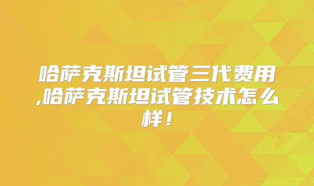 哈萨克斯坦试管三代费用,哈萨克斯坦试管技术怎么样！