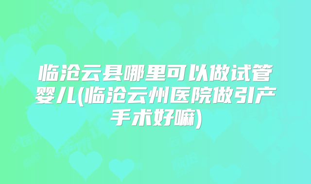 临沧云县哪里可以做试管婴儿(临沧云州医院做引产手术好嘛)