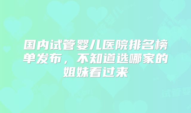 国内试管婴儿医院排名榜单发布，不知道选哪家的姐妹看过来