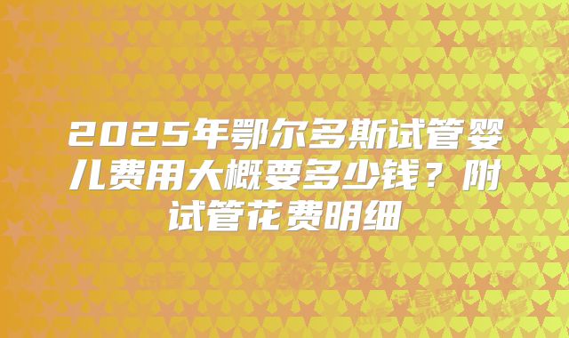 2025年鄂尔多斯试管婴儿费用大概要多少钱?附试管花费明细