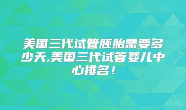 美国三代试管胚胎需要多少天,美国三代试管婴儿中心排名！