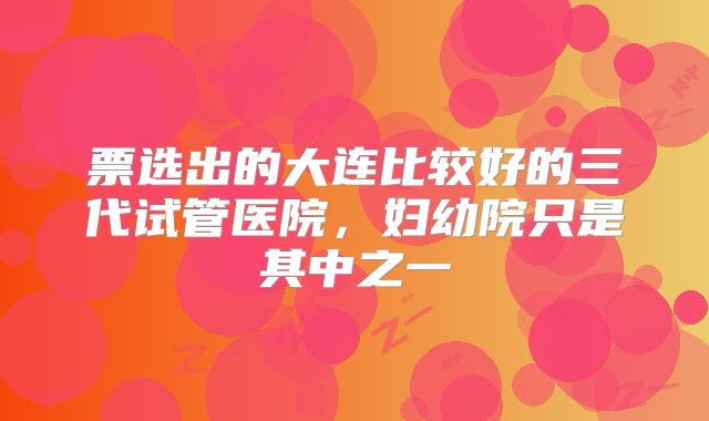 票选出的大连比较好的三代试管医院，妇幼院只是其中之一