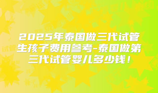 2025年泰国做三代试管生孩子费用参考-泰国做第三代试管婴儿多少钱！