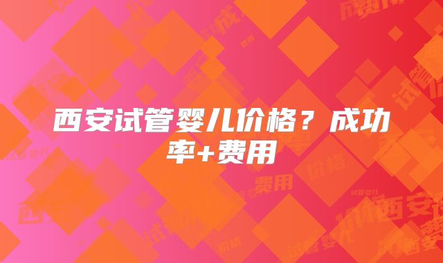 西安试管婴儿价格？成功率+费用