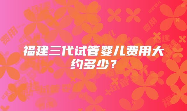 福建三代试管婴儿费用大约多少？