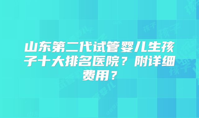 山东第二代试管婴儿生孩子十大排名医院?附详细费用?