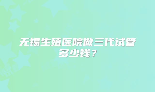 无锡生殖医院做三代试管多少钱?