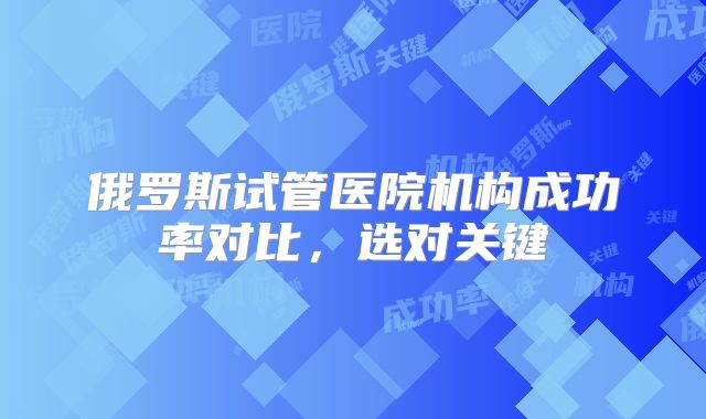 俄罗斯试管医院机构成功率对比,选对关键