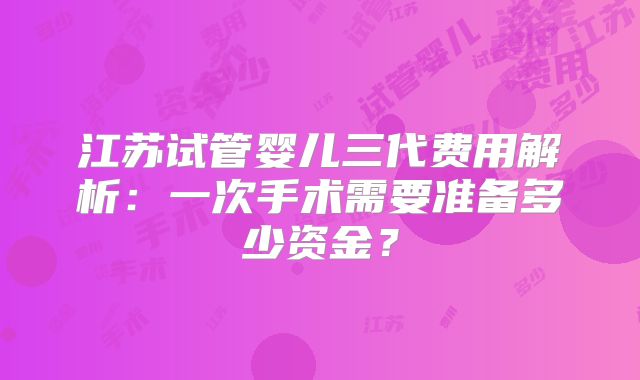 江苏试管婴儿三代费用解析：一次手术需要准备多少资金？