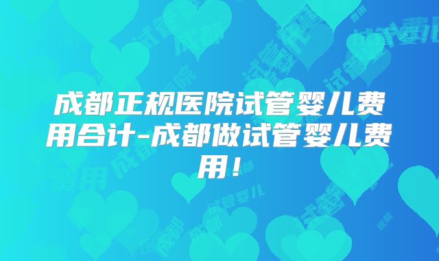 成都正规医院试管婴儿费用合计-成都做试管婴儿费用!