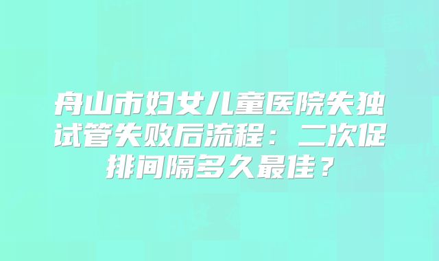 舟山市妇女儿童医院失独试管失败后流程:二次促排间隔多久最佳?