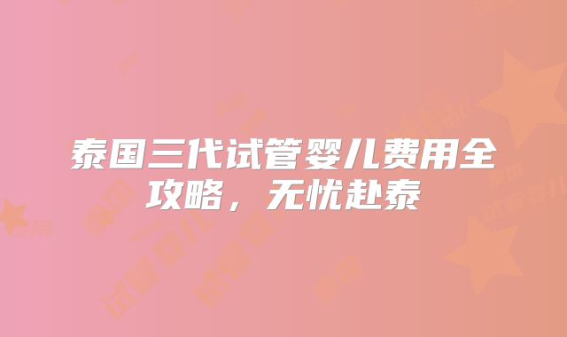 泰国三代试管婴儿费用全攻略,无忧赴泰