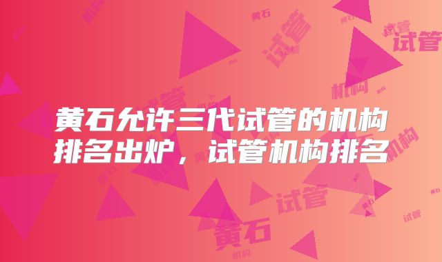 黄石允许三代试管的机构排名出炉,试管机构排名