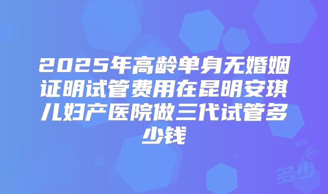 2025年高龄单身无婚姻证明试管费用在昆明安琪儿妇产医院做三代试管多少钱