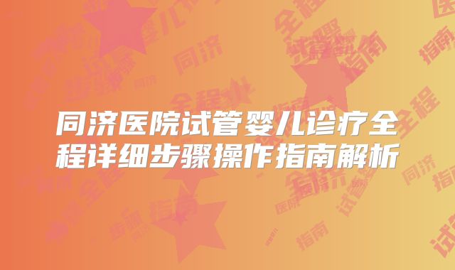 同济医院试管婴儿诊疗全程详细步骤操作指南解析