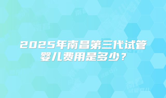 2025年南昌第三代试管婴儿费用是多少?