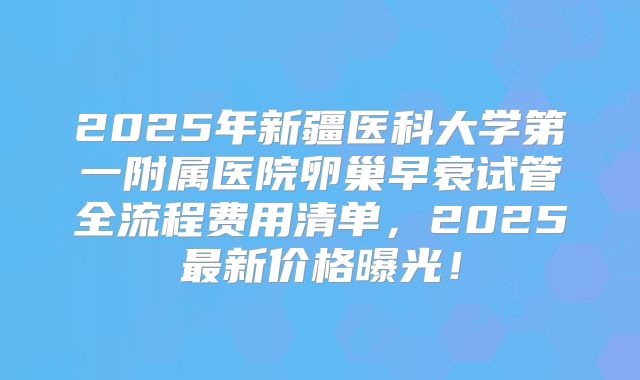 2025年新疆医科大学第一附属医院卵巢早衰试管全流程费用清单,2025最新价格曝光!