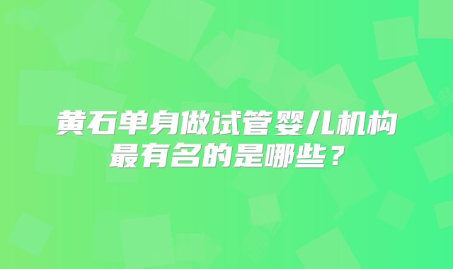 黄石单身做试管婴儿机构最有名的是哪些?
