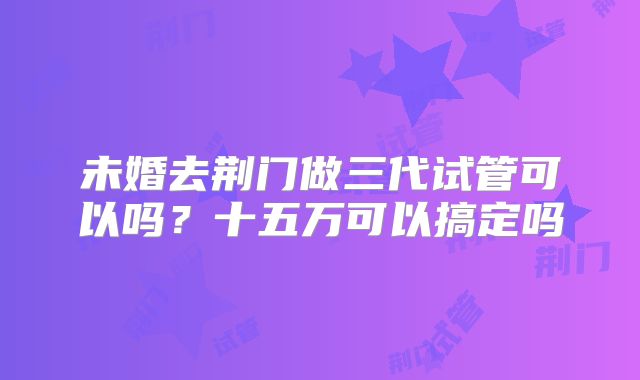 未婚去荆门做三代试管可以吗?十五万可以搞定吗