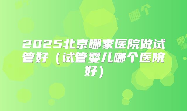 2025北京哪家医院做试管好（试管婴儿哪个医院好）