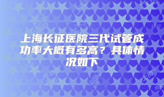 上海长征医院三代试管成功率大概有多高？具体情况如下
