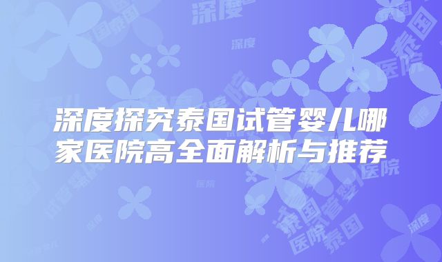 深度探究泰国试管婴儿哪家医院高全面解析与推荐