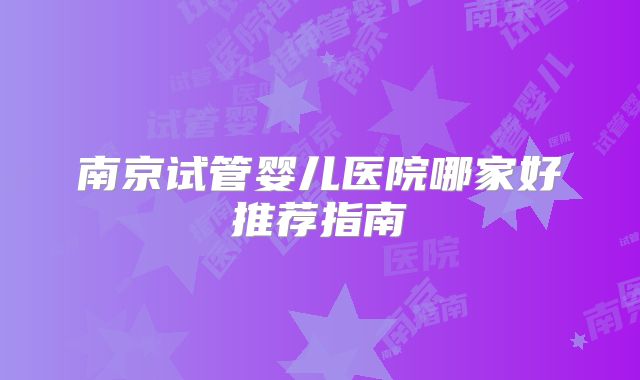 南京试管婴儿医院哪家好推荐指南