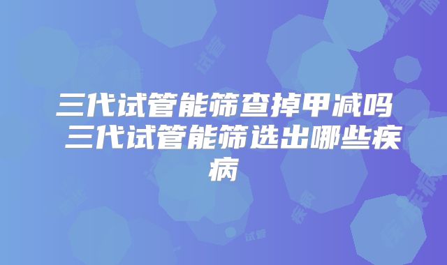 三代试管能筛查掉甲减吗 三代试管能筛选出哪些疾病