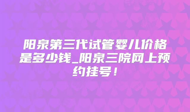 阳泉第三代试管婴儿价格是多少钱_阳泉三院网上预约挂号！