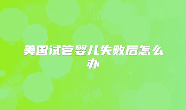 美国试管婴儿失败后怎么办