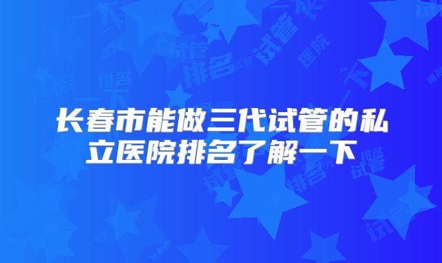长春市能做三代试管的私立医院排名了解一下
