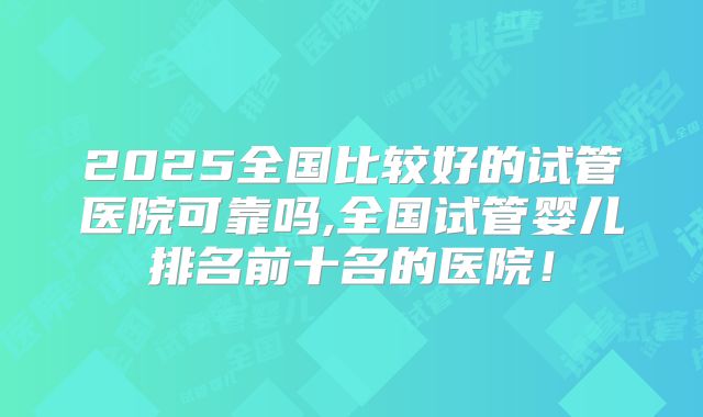 2025全国比较好的试管医院可靠吗,全国试管婴儿排名前十名的医院!