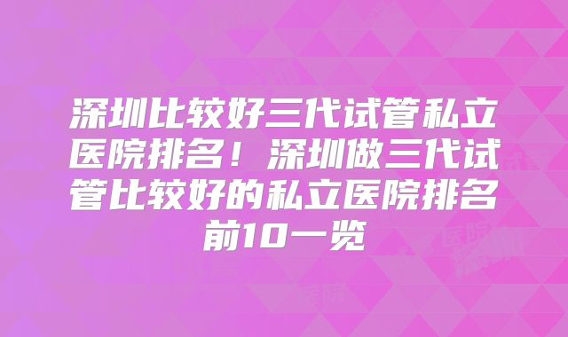 深圳比较好三代试管私立医院排名!深圳做三代试管比较好的私立医院排名前10一览