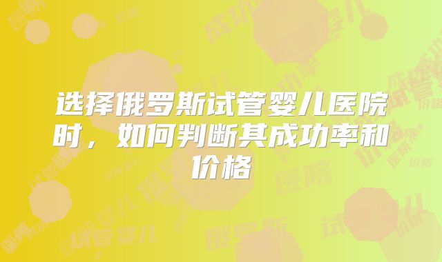 选择俄罗斯试管婴儿医院时，如何判断其成功率和价格