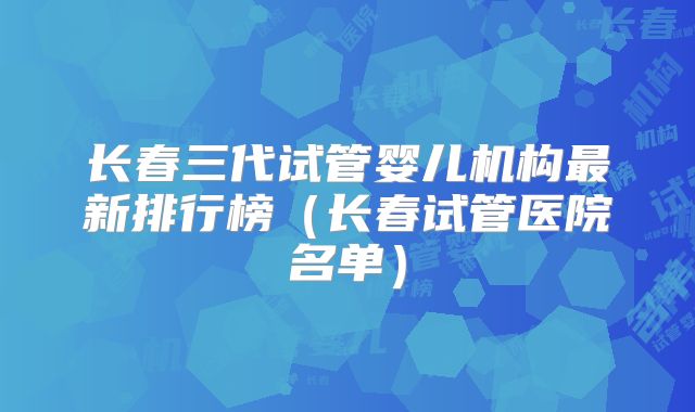 长春三代试管婴儿机构最新排行榜(长春试管医院名单)
