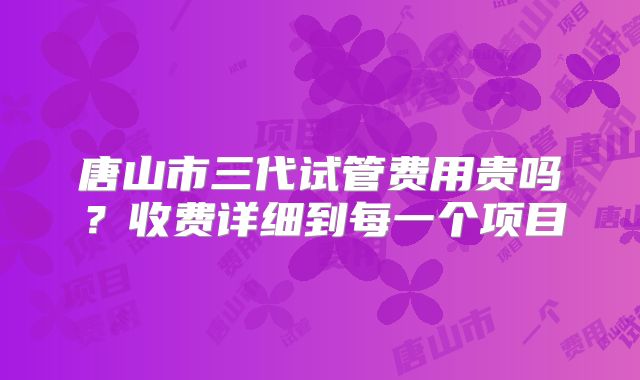 唐山市三代试管费用贵吗？收费详细到每一个项目
