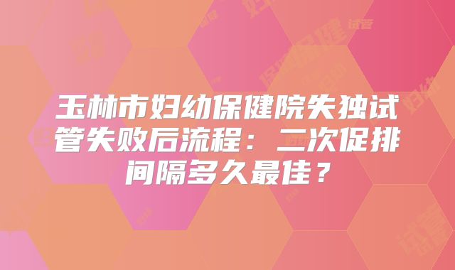 玉林市妇幼保健院失独试管失败后流程:二次促排间隔多久最佳?