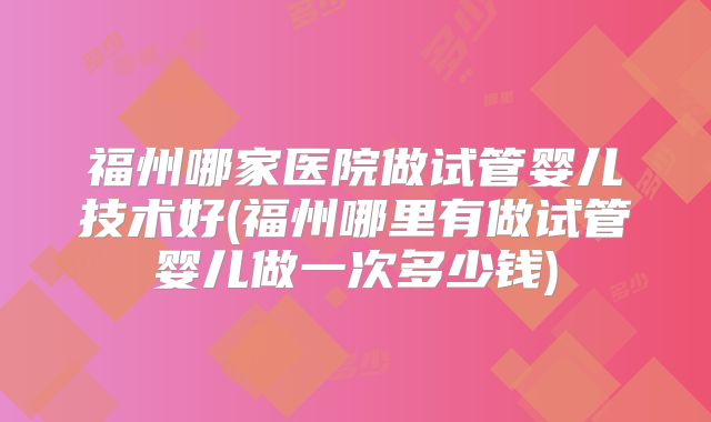 福州哪家医院做试管婴儿技术好(福州哪里有做试管婴儿做一次多少钱)