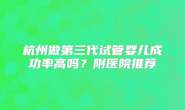 杭州做第三代试管婴儿成功率高吗?附医院推荐