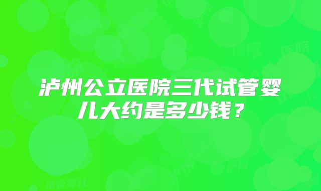 泸州公立医院三代试管婴儿大约是多少钱？