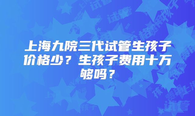 上海九院三代试管生孩子价格少?生孩子费用十万够吗?