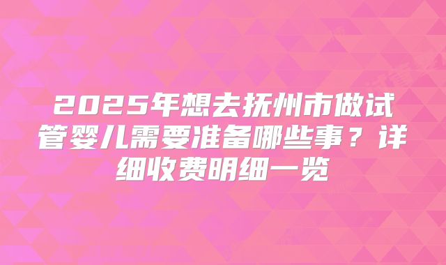 2025年想去抚州市做试管婴儿需要准备哪些事？详细收费明细一览