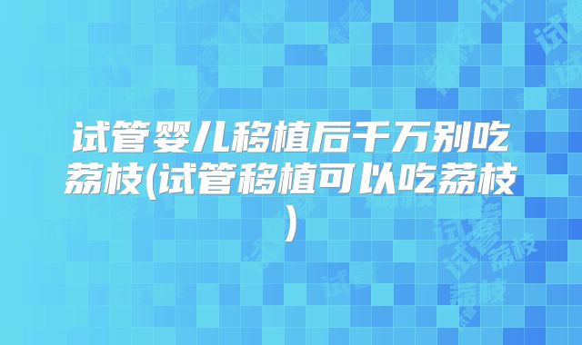 试管婴儿移植后千万别吃荔枝(试管移植可以吃荔枝)