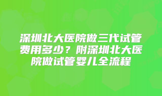 深圳北大医院做三代试管费用多少？附深圳北大医院做试管婴儿全流程