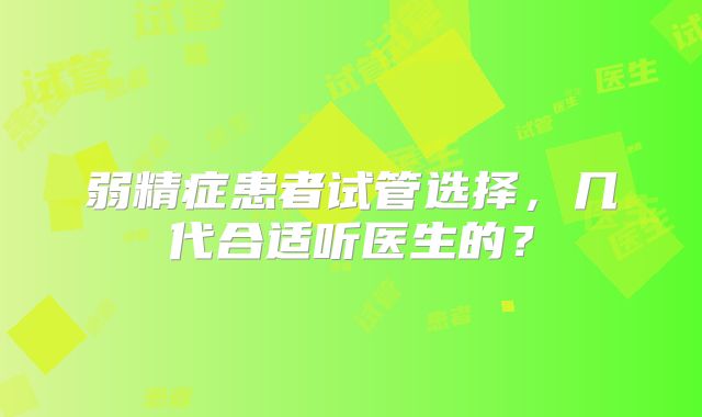 弱精症患者试管选择，几代合适听医生的？