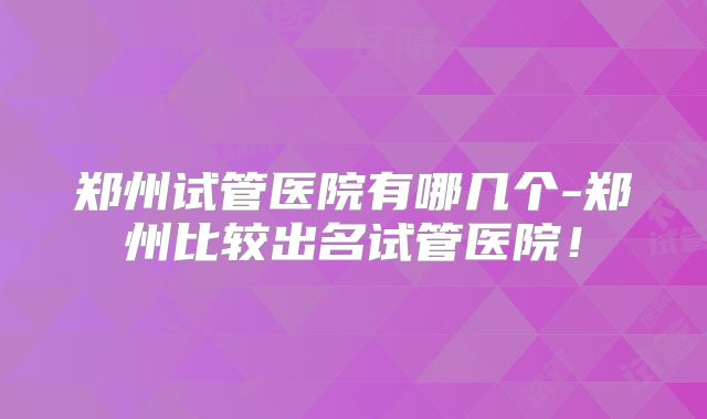 郑州试管医院有哪几个-郑州比较出名试管医院!